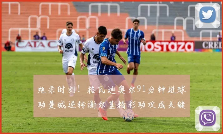 绝杀时刻！格瓦迪奥尔91分钟进球助曼城逆转谢尔基精彩助攻成关键
