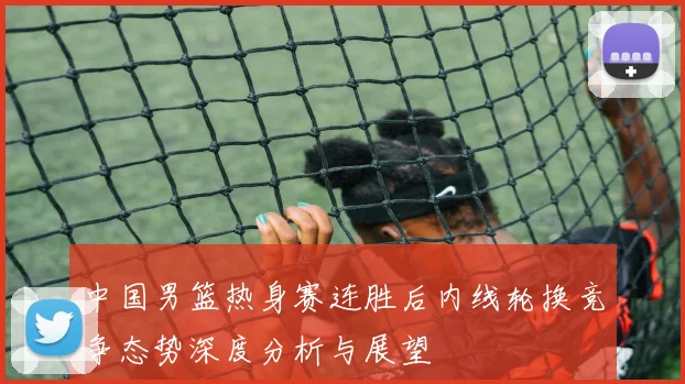 中国男篮热身赛连胜后内线轮换竞争态势深度分析与展望